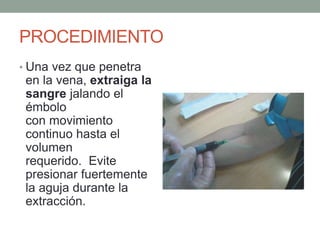 PROCEDIMIENTO
• Una vez que penetra
en la vena, extraiga la
sangre jalando el
émbolo
con movimiento
continuo hasta el
volumen
requerido. Evite
presionar fuertemente
la aguja durante la
extracción.
 