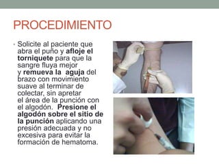 PROCEDIMIENTO
• Solicite al paciente que
abra el puño y afloje el
torniquete para que la
sangre fluya mejor
y remueva la aguja del
brazo con movimiento
suave al terminar de
colectar, sin apretar
el área de la punción con
el algodón. Presione el
algodón sobre el sitio de
la punción aplicando una
presión adecuada y no
excesiva para evitar la
formación de hematoma.
 