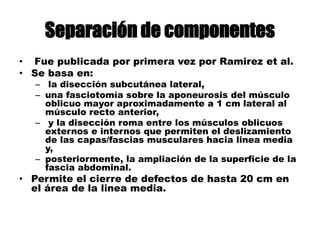 Separación de componentes
• Fue publicada por primera vez por Ramirez et al.
• Se basa en:
– la disección subcutánea lateral,
– una fasciotomía sobre la aponeurosis del músculo
oblicuo mayor aproximadamente a 1 cm lateral al
músculo recto anterior,
– y la disección roma entre los músculos oblicuos
externos e internos que permiten el deslizamiento
de las capas/fascias musculares hacia linea media
y,
– posteriormente, la ampliación de la superficie de la
fascia abdominal.
• Permite el cierre de defectos de hasta 20 cm en
el área de la linea media.
 