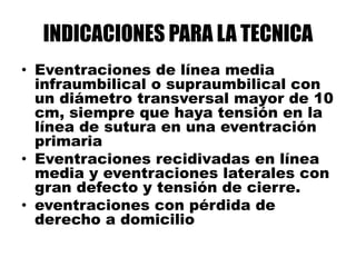 INDICACIONES PARA LA TECNICA
• Eventraciones de línea media
infraumbilical o supraumbilical con
un diámetro transversal mayor de 10
cm, siempre que haya tensión en la
línea de sutura en una eventración
primaria
• Eventraciones recidivadas en línea
media y eventraciones laterales con
gran defecto y tensión de cierre.
• eventraciones con pérdida de
derecho a domicilio
 
