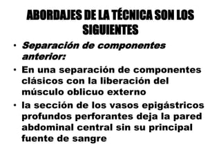 ABORDAJES DE LA TÉCNICA SON LOS
SIGUIENTES
• Separación de componentes
anterior:
• En una separación de componentes
clásicos con la liberación del
músculo oblicuo externo
• la sección de los vasos epigástricos
profundos perforantes deja la pared
abdominal central sin su principal
fuente de sangre
 