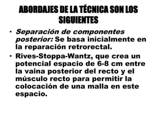 ABORDAJES DE LA TÉCNICA SON LOS
SIGUIENTES
• Separación de componentes
posterior: Se basa inicialmente en
la reparación retrorectal.
• Rives-Stoppa-Wantz, que crea un
potencial espacio de 6-8 cm entre
la vaina posterior del recto y el
músculo recto para permitir la
colocación de una malla en este
espacio.
 