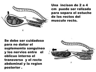 Se debe ser cuidadoso
para no dañar el
suplememto sanguineo
y los nervios entre el
oblicuo interno el
transverso y el recto
abdominal y la region
posterior .
Una incison de 2 a 4
cm puede ser ralizada
para separa el estuche
de los rectos del
musculo recto.
 