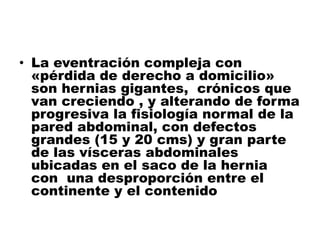 • La eventración compleja con
«pérdida de derecho a domicilio»
son hernias gigantes, crónicos que
van creciendo , y alterando de forma
progresiva la fisiología normal de la
pared abdominal, con defectos
grandes (15 y 20 cms) y gran parte
de las vísceras abdominales
ubicadas en el saco de la hernia
con una desproporción entre el
continente y el contenido
 