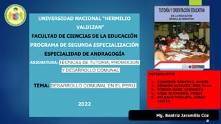 UNIVERSIDAD NACIONAL “HERMILIO
VALDIZAN”
FACULTAD DE CIENCIAS DE LA EDUCACIÓN
PROGRAMA DE SEGUNDA ESPECIALIZACIÓN
ESPECIALIDAD DE ANDRAGOGÍA
ASIGNATURA: TÉCNICAS DE TUTORIA, PROMOCION
Y DESARROLLO COMUNAL
TEMA: DESARROLLO COMUNAL EN EL PERÚ
2022
Mg. Beatriz Jaramillo Coz
e
INTEGRANTES
1. CISNEROS SÁNCHEZ, DORIS
2. CÓNDOR ALVAREZ, PEIL PAUL
3. TORRES RIOS, VERONICA
4. VARA ALVARADO, YAQUI
5. VELASCO PANAIFO, JORGE
JAVIER
 