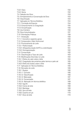 9
7.3.2 Clara	 150
7.3.3 Gema	 152
7.4  Seleção dos Ovos	 153
7.5  Armazenamento e Conservação de Ovos	 153
7.6 Classificação	 154
7.7  Aplicação em Técnica Dietética	 154
7.7.1  Formação de Espuma	 154
7.7.2  Endurecimento ou Coagulação	 155
7.7.3 Emulsificação	 156
7.8  Uso Culinário	 156
7.9  Ovos Industrializados	 157
7.10  Orientações Práticas	 158
7.11 Introdução	 159
7.11.1  Conceito e aspectos gerais	 159
7.12  Composição e Valor Nutricional	 159
7.13  Processamento do Leite	 161
7.13.1 Pasteurização	 161
7.13.2  Ultrapasteurização (UHT) ou esterilização	 161
7.13.3 Homogeneização	 162
7.14 Conservação	 162
7.15  Classificação e Tipos de Leite	 163
7.16  Modificações Ocorridas no Leite	 164
7.16.1  Efeitos do calor sobre o leite	 164
7.16.2  Coagulação das proteínas pelos taninos e pelo sal	 165
7.16.3  Efeito dos ácidos sobre o leite	 165
7.17  Aplicação em Técnica Dietética	 165
7.18  Derivados do Leite	 166
7.18.1 Queijos	 166
7.18.1.1 Conceito	 166
7.18.1.2 Classificação	 166
7.18.1.3 Maturação	 167
7.18.1.4 Conservação	 167
7.18.1.5  Aplicação em técnica dietética	 168
7.18.2 Iogurte	 168
7.18.3  Creme de leite	 169
7.18.4 Manteiga	 169
7.18.5  Soro do leite	 169
7.18.6  Caseína em pó	 170
7.18.7  Doce de leite	 170
 