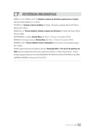 capítulo 4 • 101
REFERÊNCIAS BIBLIOGRÁFICAS
ABREU, E. S. de; SPINELLI, M. G. N. Seleção e preparo de alimentos: gastronomia e nutrição.
São Paulo: Editora Metha, 411 p., 2014.
PHILIPPI, S. T. Nutrição e técnica dietética. 3ª edição – Revisada e ampliada. Barueri-SP: Editora
Manole, 2014, 424 p.
ORNELAS, L. H. Técnica dietética: seleção e preparo de alimentos. 8ª edição. São Paulo: Editora
Atheneu, 2006.
MASTROROSA, L. Açafrão. Revista Menu. Ed. Três, n0
. 144, ano 13, novembro/ 2010.
BONINO, R. Um toque de doçura. Revista Menu. Ed. Três, n0
. 143, ano 12, outubro/ 2010.
DOMENE, S. M. A. Técnica dietética: teoria e aplicações. Rio de Janeiro: Ed. Guanabara Koogan,
2011. 350 p.
ANVISA. Agência Nacional de Vigilância Sanitária. Resolução RDC nº 276, de 22 de setembro de
2005. Aprova o regulamento técnico para especiarias, temperos e molhos. Disponível em: <http://
portal.anvisa.gov.br/wps/wcm/connect/c8b2040047457a8c873cd73fbc4c6735/RDC_276_2005.
pdf?MOD=AJPERES> Acesso em: 25 out. 2015.
 
