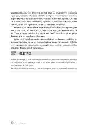104 • capítulo 5
As carnes são alimentos de origem animal, oriundas de ambientes terrestres e
aquáticos, ricas em proteína de alto valor biológico, consumidas em todo mun-
do por diferentes povos e será o nosso objeto de estudo neste capítulo. No Bra-
sil, existem vários tipos de carnes que podem ser consumidas: bovina, suína,
caprina, ovina, aves e pescados, incluindo também suas vísceras.
A estrutura das carnes é bem peculiar e envolve basicamente a presença de
três tecidos distintos: o muscular, o conjuntivo e o adiposo. Essa estrutura en-
tão possui uma grande influência na maciez e nas técnicas de cocção emprega-
das durante o preparo destes alimentos.
Assim, você, estudante, terá a oportunidade de conhecer as modificações
que ocorrem na cor das carnes quando o animal morre, compreender de forma
breve o processo de rigor mortis e maturação, além conhecer as características
principais de cada tipo de carne citada.
OBJETIVOS
Ao final deste capítulo, você conhecerá a nomenclatura, estrutura, valor nutritivo, classifica-
ção, características, cor, seleção e utilização de carnes, aves e pescados, compreendendo as
particularidades de cada grupo.
Além disso, aprenderá a reconhecer características para compra e consumo destes alimentos.
 