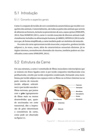 capítulo 5 • 105
5.1  Introdução
5.1.1  Conceito e aspectos gerais
Carneéoconjuntodetecidosdecoreconsistênciacaracterísticasquerecobreoes-
queletodosanimais.Comercialmente,sãotodasaspartesdosanimaisqueservem
dealimentoaohomem,inclusiveasprovenientesdeaves,caçasepeixes(PHILIPPI,
2014). Para DOMENE (2011), carne é o tecido muscular de diversos animais tradi-
cionalmente incluídos na alimentação humana. Já ABREU; SPINELLI (2014) escla-
rece que, de forma simplificada, a carne também pode ser sinônimo de músculo.
Os cortes de carne apresentam tecido muscular, conjuntivo, gordura (tecido
adiposo) e, às vezes, ossos, além de características sensoriais distintas. Já os
órgãos internos, normalmente chamados de vísceras, também podem ser clas-
sificados como carne (PHILIPPI, 2014).
5.2  Estrutura da Carne
Em sua estrutura, a carne é constituída de fibras musculares microscópicas que
se reúnem em feixes ligados entre si por tecido conjuntivo interfascicular e/ou
perifascicular, envolto por tecido conjuntivo condensado, formando uma mem-
brana; por tecido adiposo nos espaços entre as fibras ou os feixes (interna) ou na
parte externa do músculo
(tecido adiposo subcutâ-
neo) e por tecido vascular e
fibras nervosas, que juntos
com o grão (agrupamento
de fibras mais ou menos
desenvolvidas que, quan-
do seccionadas em corte
transversal, dão a impres-
são de grão) determinam
a consistência da carne,
como pode ser observado
na figura 5.1.
Figura 5.1  –  Músculo visto em corte transversal.
Núcleo
Sarcoplasma
Microfibras
Fascículo
Estriações
Sarcolema
Músculo
Endomisio
Fibra Muscular
 