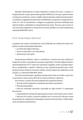 capítulo 5 • 107
Quando relacionamos o tecido conjuntivo à maciez da carne, o tempo e a
temperatura de cocção apresentam grande influência, visto que, quanto maior
o tempo de cozimento, maior a rigidez provocada pelo endurecimento protei-
co, devido à coagulação de proteínas miofibrilares. Já quanto à temperatura, o
calor (57 a 60 O
C) transforma o colágeno em gelatina, processo facilitado pela
ação de ácidos, auxiliando no amaciamento da carne. Por isso, para carnes ri-
cas em tecido conjuntivo a cocção deve ser lenta, úmida e em uma temperatura
reduzida (PHILIPPI, 2014).
5.2.3  Tecido Adiposo (Gordura)
A gordura nas carnes normalmente está localizada nas células do tecido con-
juntivo, sendo os principais depósitos:
•  ao redor dos órgãos internos;
•  entre os músculos e em volta destes;
•  diretamente sob a pele.
Sua presença melhora o sabor, a suculência e a maciez da carne, diminui o
tempo de cocção e as perdas de sucos por evaporação. O tecido adiposo funde a
aproximadamente 50 O
C (antes de a proteína coagular), assim a gordura lique-
faz-se, produzindo o “goteio”. Observa-se que a perda de gordura não é total,
porque ela fica retida na estrutura celular, mesmo depois da subdivisão ou da
cocção, ex.: torresmo (PHILIPPI, 2014).
Na carne marmorizada, a gordura está presente entre os tecidos e, por isso,
a sua textura é mais macia, além de ser mais suculenta e saborosa.
Em resumo, a maciez da carne depende dos seguintes fatores:
•  Teor de tecido conjuntivo e tamanho dos feixes musculares
•  Presença de gordura
•  Grau de contração muscular, associado ao rigor mortis e à maturação
do músculo
•  Capacidade de retenção de água (quanto maior, mais macia será a carne).
•  Processo de cocção: é preciso cuidado com o excesso de calor por causa
da produção de substâncias indesejadas (aminas heterocíclicas e hidrocarbo-
netos aromáticos policíclicos).
 
