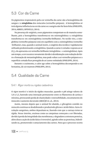 108 • capítulo 5
5.3  Cor da Carne
Os pigmentos responsáveis pela cor vermelha da carne são a hemoglobina do
sangue e a mioglobina dos músculos (vermelho púrpura). A hemoglobina só
terá alguma influência na cor da carne se a sangria não for bem feita (PHILIPPI,
2014; ABREU; SPINELLI, 2014).
Na presença de oxigênio, esses pigmentos comportam-se de maneira seme-
lhante, pois a hemoglobina transforma-se em oxiemoglobina e a mioglobina
transforma-se em oximioglobina (vermelho-brilhante). No tecido vivo, a mio-
globina (vermelho-púrpura) está em equilíbrio com a oximioglobina (vermelho
-brilhante), mas, quando o animal morre, o oxigênio dos tecidos é rapidamente
utilizado predominando a mioglobina. Quando a carne é cortada e exposta ao ar
(O2
), ela apresenta cor vermelho-brilhante (mioglobina → oximioglobina). Após
um tempo, a cor escurece novamente devido à desidratação com redução do fer-
ro e formação de metamioglobina, mas pode voltar a ser vermelho-púrpura se a
superfície cortada ficar protegida do ar (carne embalada) (PHILIPPI, 2014).
Durante o cozimento, o calor age sobre a hemoglobina decompondo-a em
hematina, de cor marrom (PHILIPPI, 2014).
5.4  Qualidade da Carne
5.4.1  Rigor mortis ou rigidez cadavérica
O rigor mortis é o início da rigidez muscular, quando o pH atinge valores de
5,9 a 5,5, havendo uma interação permanente entre os filamentos de actina e
miosina, provocando perda de elasticidade e extensibilidade, encurtamento do
músculo e aumento da tensão (ARAÚJO et. al., 2014).
Assim, mesmo depois que o animal foi abatido, o glicogênio contido no
músculo continua se desdobrando e produzindo glicose e ácido lático. Sem cir-
culação sanguínea, ambos depositam-se, fazendo com que a carcaça torne-se
rígida. Nesse ínterim, enzimas como as catepsinas começam a ser liberadas,
devidoàperdadaintegridadedasmembranas,edegradamaestruturaproteica,
além disso a ação do ácido lático é reversível, agindo sobre as proteínas, hidroli-
sando-as, promovendo o amaciamento das carnes. Para que o processo ocorra
 