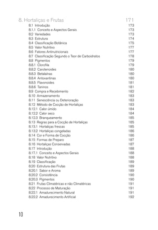 10
8.	Hortaliças e Frutas	 171
8.1 Introdução	 173
8.1.1  Conceito e Aspectos Gerais	 173
8.2 Variedades	 173
8.3  Estrutura 	 174
8.4  Classificação Botânica	 175
8.5  Valor Nutritivo	 177
8.6  Fatores Antinutricionais	 177
8.7  Classificação Segundo o Teor de Carboidratos	 178
8.8 Pigmentos	 179
8.8.1 Clorofila	 179
8.8.2 Carotenoides	 180
8.8.3 Betalaínas	 180
8.8.4 Antoxantinas	 180
8.8.5 Flavonoides	 181
8.8.6 Taninos	 181
8.9  Compra e Recebimento	 182
8.10 Armazenamento	 183
8.11  Senescência ou Deterioração	 183
8.12  Método de Cocção de Hortaliças	 183
8.12.1  Calor úmido	 184
8.12.2  Calor seco	 184
8.12.3 Branqueamento	 185
8.13  Regras para a Cocção de Hortaliças	 185
8.13.1  Hortaliças frescas	 185
8.13.2  Hortaliças congeladas	 186
8.14  Cor e Forma de Cocção	 186
8.15  Formas de Preparo	 187
8.16  Hortaliças Conservadas	 187
8.17 Introdução	 188
8.17.1  Conceito e Aspectos Gerais	 188
8.18  Valor Nutritivo	 188
8.19 Classificação	 189
8.20  Estrutura das Frutas	 189
8.20.1  Sabor e Aroma	 189
8.20.2 Consistência	 190
8.20.3 Pigmentos	 190
8.21  Frutas Climatéricas e não Climatéricas	 191
8.22  Processo de Maturação	 191
8.22.1  Amadurecimento Natural	 191
8.22.2  Amadurecimento Artificial	 192
 
