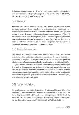 capítulo 5 • 109
de forma satisfatória, as carnes devem ser mantidas em ambiente higiênico e
com temperatura de refrigeração adequada (3 O
C) por 3 a 10 dias (PHILIPPI,
2014; ORNELLAS, 2006; ARAÚJO et. al., 2014).
5.4.2  Maturação
A maturação da carne acontece como parte do processo de rigor mortis, devido
à alta atividade enzimática, degradando as proteínas que se desarranjam, pro-
movendo o amaciamento da carne e o desenvolvimento de sabor. Para que isso
ocorra, as carnes devem ser embaladas a vácuo em temperatura de 1 O
C a 2 O
C
por cerca de 14 dias, além disso é preciso deixar a carne em repouso (pendurada
na vertical) por determinado tempo, para que os músculos sejam distendidos
e não se contraiam totalmente, pois no abate eles podem ficar rijos, duros e
contraídos (ORNELLAS, 2006; ABREU; SPINELLI, 2014).
5.4.3  Características da carne:
Para compra, as carnes devem apresentar cor viva e odor próprio. Caso estejam
arroxeadas, acinzentadas e esverdeadas, com manchas de sangue, traumas, re-
síduos de couro e pelos, descongeladas ou não, com odor forte e desagradável
não devem ser adquiridas nem utilizadas na alimentação (ORNELLAS, 2006).
Após a compra, se a carne não for imediatamente preparada, a conservação
deve ser feita por congelamento rápido, pois há formação de cristais pequenos,
com perda mínima de nutrientes e menor contaminação (por isso não se deve
recongelar as carnes). Se o congelamento for lento, a água contida no alimento
formará cristais grandes, que destroem as células e facilitam a perda de água,
sais e albumina (ORNELLAS, 2006).
5.5  Valor Nutritivo
Em geral, as carnes são fontes de proteínas de alto valor biológico (10 a 20%),
gorduras (5 a 30%), quantidade irrelevante de carboidratos principalmente na
forma de glicogênio (0,8 a 1,0%), vitaminas principalmente B1, B2, B3 e B12,
além da A, D e K, minerais, principalmente o ferro heme (de melhor absorção),
Ca, Na, K e, por fim, pigmentos (PHILIPPI, 2014; ARAÚJO et. al., 2014).
 