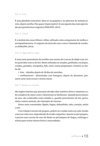 capítulo 5 • 113
5.8.1.4  Timo
É uma glândula comestível. Situa-se na garganta e no pâncreas de animais jo-
vens, depois atrofia e fica quase imperceptível. É uma iguaria das mais aprecia-
das por gastrônomos exigentes (PHILIPPI, 2014).
5.8.1.5  Tutano
É a medula dos ossos (fêmur e tíbia), utilizada como componente de molhos e
acompanhamentos. O conjunto do músculo com o osso é chamado de ossobu-
co (PHILIPPI, 2014).
5.8.1.6  Baby beef ou vitela
É uma carne proveniente do novilho com menos de 6 meses de idade com cor-
tes parecidos com os de boi. Muito utilizada em assados, grelhados, escalopes,
cozidos, guisados, ensopados, bife, entre outras preparações. Existem as vite-
las de:
•  leite - abatidas depois de 20 dias de nascidas;
•  confinamento - alimentadas com forragem, depois do desmame, pos-
suem carne mais escura e menos macia.
5.8.1.7  Miúdos ou vísceras
São órgãos internos que possuem elevado valor nutritivo (ferro e vitaminas A e
do complexo B), baixo custo e deterioram-se facilmente. Quando provenientes
de aves, são conhecidos como miúdos e, quando provenientes de boi, porco,
vitela e outros animais, são chamados de vísceras.
Partes mais consumidas: fígado, língua, dobradinha, rabo, coração, miolo
e rins
Com relação à técnica de preparo, podem ser cozidas tanto em calor úmido
como em calor seco, dependendo do tecido conjuntivo. Quanto ao pré-preparo,
é preciso usar excesso de suco de limão no pré-preparo de língua, estômago e
miolos para retirar cheiros fortes e mucosidades.
 