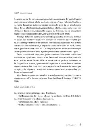 capítulo 5 • 115
5.8.2  Carne suína
É a carne obtida do porco doméstico, adulto, descendente do javali. Quando
novo, chama-se leitão, o adulto macho é o porco e a fêmea é a leitoa. Atualmen-
te, é uma das carnes mais consumidas no mundo, além de ser um alimento
básico devido à fácil reprodução, capacidade de adaptação e às numerosas pos-
sibilidades de consumo, seja cozida, salgada ou defumada ou em uma combi-
nação desses métodos (PHILIPPI, 2014; ABREU; SPINELLI, 2014).
Ao longo do tempo, a carne suína tem sido apreciada e desprezada por mui-
tos povos, pois ainda que as criações ocorram em condições de absoluta higie-
ne, essa carne pode transmitir teníase e cisticercose (triquinose). Para evitar a
transmissão dessa verminose, é importante cozinhar a carne até 75 O
C, no seu
centro geométrico (PHILIPPI, 2014). A criação de porcos evoluiu muito nos que-
sitos higiênico-sanitários e sua ingestão pode ocorrer de forma mais segura.
É uma carne rosada, firme, com gordura branca e consistente, porém mais
macia do que a gordura da carne bovina. É saudável, muito nutritiva (vitaminas
A e B2, cálcio, ferro e fósforo, além de menor teor de gordura) e saborosa. Se
for de qualidade inferior, apresenta muita gordura, é menos firme e os ossos
são menos vermelhos (PHILIPPI, 2014). Dependendo do corte suíno como, por
exemplo, o filé mignon, é considerada uma carne com baixo percentual de gor-
dura e muito saudável.
Além da carne, podemos aproveitar seus subprodutos: toucinho, presunto,
miúdos, ossos, além de uma variedade de embutidos e defumados (PHILIPPI,
2014).
5.8.3  Carne de ovino
Este grupo de carnes abrange 3 tipos de animais:
•  Cordeiro: animal de 4 meses a 1 ano. Há também o cordeiro de leite (ani-
mal de até 3 meses que ainda não desmamou).
•  Carneiro: animal adulto e castrado
•  Ovelha: fêmea que fornece basicamente leite e lã
 