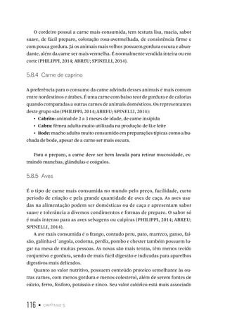 116 • capítulo 5
O cordeiro possui a carne mais consumida, tem textura lisa, macia, sabor
suave, de fácil preparo, coloração rosa-avermelhada, de consistência firme e
com pouca gordura. Já os animais mais velhos possuem gordura escura e abun-
dante, além da carne ser mais vermelha. É normalmente vendida inteira ou em
corte (PHILIPPI, 2014; ABREU; SPINELLI, 2014).
5.8.4  Carne de caprino
A preferência para o consumo da carne advinda desses animais é mais comum
entre nordestinos e árabes. É uma carne com baixo teor de gordura e de calorias
quando comparadas a outras carnes de animais domésticos. Os representantes
deste grupo são (PHILIPPI, 2014; ABREU; SPINELLI, 2014):
•  Cabrito: animal de 2 a 3 meses de idade, de carne insípida
•  Cabra: fêmea adulta muito utilizada na produção de lã e leite
•  Bode: macho adulto muito consumido em preparações típicas como a bu-
chada de bode, apesar de a carne ser mais escura.
Para o preparo, a carne deve ser bem lavada para retirar mucosidade, ex-
traindo manchas, glândulas e coágulos.
5.8.5  Aves
É o tipo de carne mais consumida no mundo pelo preço, facilidade, curto
período de criação e pela grande quantidade de aves de caça. As aves usa-
das na alimentação podem ser domésticas ou de caça e apresentam sabor
suave e tolerância a diversos condimentos e formas de preparo. O sabor só
é mais intenso para as aves selvagens ou caipiras (PHILIPPI, 2014; ABREU;
SPINELLI, 2014).
A ave mais consumida é o frango, contudo peru, pato, marreco, ganso, fai-
são, galinha-d´angola, codorna, perdiz, pombo e chester também possuem lu-
gar na mesa de muitas pessoas. As novas são mais tenras, têm menos tecido
conjuntivo e gordura, sendo de mais fácil digestão e indicadas para aparelhos
digestivos mais delicados.
Quanto ao valor nutritivo, possuem conteúdo proteico semelhante às ou-
tras carnes, com menos gordura e menos colesterol, além de serem fontes de
cálcio, ferro, fósforo, potássio e zinco. Seu valor calórico está mais associado
 