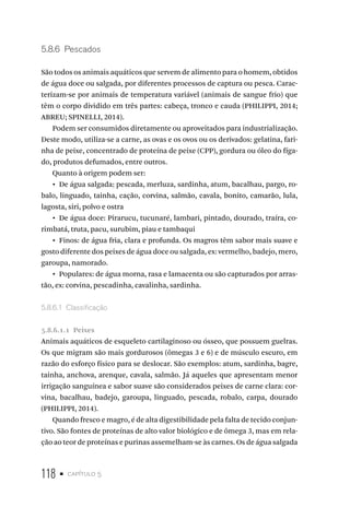 118 • capítulo 5
5.8.6  Pescados
São todos os animais aquáticos que servem de alimento para o homem, obtidos
de água doce ou salgada, por diferentes processos de captura ou pesca. Carac-
terizam-se por animais de temperatura variável (animais de sangue frio) que
têm o corpo dividido em três partes: cabeça, tronco e cauda (PHILIPPI, 2014;
ABREU; SPINELLI, 2014).
Podem ser consumidos diretamente ou aproveitados para industrialização.
Deste modo, utiliza-se a carne, as ovas e os ovos ou os derivados: gelatina, fari-
nha de peixe, concentrado de proteína de peixe (CPP), gordura ou óleo do fíga-
do, produtos defumados, entre outros.
Quanto à origem podem ser:
•  De água salgada: pescada, merluza, sardinha, atum, bacalhau, pargo, ro-
balo, linguado, tainha, cação, corvina, salmão, cavala, bonito, camarão, lula,
lagosta, siri, polvo e ostra
•  De água doce: Pirarucu, tucunaré, lambari, pintado, dourado, traíra, co-
rimbatá, truta, pacu, surubim, piau e tambaqui
•  Finos: de água fria, clara e profunda. Os magros têm sabor mais suave e
gosto diferente dos peixes de água doce ou salgada, ex: vermelho, badejo, mero,
garoupa, namorado.
•  Populares: de água morna, rasa e lamacenta ou são capturados por arras-
tão, ex: corvina, pescadinha, cavalinha, sardinha.
5.8.6.1  Classificação
5.8.6.1.1  Peixes
Animais aquáticos de esqueleto cartilaginoso ou ósseo, que possuem guelras.
Os que migram são mais gordurosos (ômegas 3 e 6) e de músculo escuro, em
razão do esforço físico para se deslocar. São exemplos: atum, sardinha, bagre,
tainha, anchova, arenque, cavala, salmão. Já aqueles que apresentam menor
irrigação sanguínea e sabor suave são considerados peixes de carne clara: cor-
vina, bacalhau, badejo, garoupa, linguado, pescada, robalo, carpa, dourado
(PHILIPPI, 2014).
Quando fresco e magro, é de alta digestibilidade pela falta de tecido conjun-
tivo. São fontes de proteínas de alto valor biológico e de ômega 3, mas em rela-
ção ao teor de proteínas e purinas assemelham-se às carnes. Os de água salgada
 