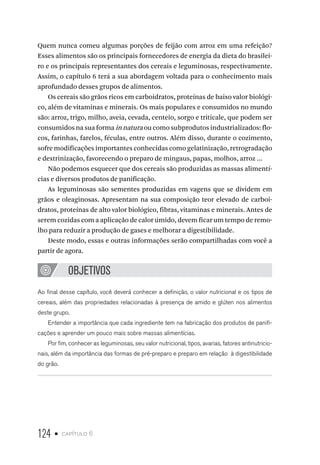 124 • capítulo 6
Quem nunca comeu algumas porções de feijão com arroz em uma refeição?
Esses alimentos são os principais fornecedores de energia da dieta do brasilei-
ro e os principais representantes dos cereais e leguminosas, respectivamente.
Assim, o capítulo 6 terá a sua abordagem voltada para o conhecimento mais
aprofundado desses grupos de alimentos.
Os cereais são grãos ricos em carboidratos, proteínas de baixo valor biológi-
co, além de vitaminas e minerais. Os mais populares e consumidos no mundo
são: arroz, trigo, milho, aveia, cevada, centeio, sorgo e triticale, que podem ser
consumidos na sua forma in natura ou como subprodutos industrializados: flo-
cos, farinhas, farelos, féculas, entre outros. Além disso, durante o cozimento,
sofre modificações importantes conhecidas como gelatinização, retrogradação
e dextrinização, favorecendo o preparo de mingaus, papas, molhos, arroz ...
Não podemos esquecer que dos cereais são produzidas as massas alimentí-
cias e diversos produtos de panificação.
As leguminosas são sementes produzidas em vagens que se dividem em
grãos e oleaginosas. Apresentam na sua composição teor elevado de carboi-
dratos, proteínas de alto valor biológico, fibras, vitaminas e minerais. Antes de
serem cozidas com a aplicação de calor úmido, devem ficar um tempo de remo-
lho para reduzir a produção de gases e melhorar a digestibilidade.
Deste modo, essas e outras informações serão compartilhadas com você a
partir de agora.
OBJETIVOS
Ao final desse capítulo, você deverá conhecer a definição, o valor nutricional e os tipos de
cereais, além das propriedades relacionadas à presença de amido e glúten nos alimentos
deste grupo.
Entender a importância que cada ingrediente tem na fabricação dos produtos de panifi-
cações e aprender um pouco mais sobre massas alimentícias.
Por fim, conhecer as leguminosas, seu valor nutricional, tipos, avarias, fatores antinutricio-
nais, além da importância das formas de pré-preparo e preparo em relação à digestibilidade
do grão.
 