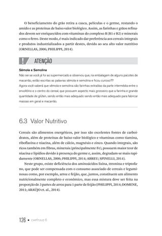 126 • capítulo 6
O beneficiamento do grão retira a casca, películas e o germe, restando o
amido e as proteínas de baixo valor biológico. Assim, as farinhas e grãos refina-
dos devem ser enriquecidos com vitaminas do complexo B (B1 e B2) e minerais
como o ferro. Deste modo, é mais indicado dar preferência aos cereais integrais
e produtos industrializados a partir destes, devido ao seu alto valor nutritivo
(ORNELLAS, 2006; PHILIPPI, 2014).
ATENÇÃO
Sêmola e Semolina
Não sei se você já foi ao supermercado e observou que, na embalagem de alguns pacotes de
macarrão, estão escritas as palavras sêmola e semolina e ficou curioso??
Agora você saberá que sêmola e semolina são farinhas extraídas da parte intermédia entre o
envoltório e o centro do cereal, que possuem aspecto mais grosseiro que a farinha e grande
quantidade de glúten, sendo então mais adequado sendo então mais adequado para fabricar
massas em geral e macarrão.
6.3  Valor Nutritivo
Cereais são alimentos energéticos, por isso são excelentes fontes de carboi-
dratos, além de proteínas de baixo valor biológico e vitaminas como tiamina,
riboflavina e niacina, além de cálcio, magnésio e zinco. Quando integrais, são
ricos também em fibras, minerais (principalmente Fe), possuem maior teor de
niacina e lipídios devido à presença do germe e, assim, degradam-se mais rapi-
damente (ORNELLAS, 2006; PHILIPPI, 2014; ABREU; SPINELLI, 2014).
Neste grupo, existe deficiência dos aminoácidos lisina, treonina e triptofa-
no, que pode ser compensada com o consumo associado de cereais e legumi-
nosas como, por exemplo, arroz e feijão, que, juntos, constituem um alimento
nutricionalmente completo e econômico, mas essa mistura deve ser feita na
proporção de 3 partes de arroz para 1 parte de feijão (PHILIPPI, 2014; DOMENE,
2011; ARAÚJO et. al., 2014).
 