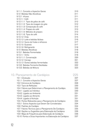 12
9.11.1  Conceito e Aspectos Gerais	 210
9.12  Bebidas Não Alcoólicas	 211
9.12.1 Infusos	 211
9.12.1.1 Café	 211
9.12.1.1.1  Tipos de grãos de café	 212
9.12.1.1.2  Tipos de moagem do grão	 212
9.12.1.1.3  Composição do café	 212
9.12.1.1.4  Preparo do café	 213
9.12.1.1.5  Métodos de preparo	 213
9.12.1.1.6  Tipos de café	 214
9.12.1.2 Chás	 215
9.12.1.3  Leite e bebidas lácteas 	 216
9.12.1.4  Sucos de frutas e refrescos	 217
9.12.1.5 Guaraná	 217
9.12.1.6 Refrigerante	 218
9.13  Bebidas Alcoólicas	 218
9.13.1  Bebidas Fermentadas	 218
9.13.1.1 Vinho	 218
9.13.1.1.1 Conservação	 220
9.13.1.2 Cerveja	 221
9.13.1.3  Outras bebidas fermentadas	 222
9.13.2  Bebidas Fermento-Destiladas	 222
9.13.3  Bebidas de Mistura	 223
10.	Planejamento de Cardápios	 225
10.1 Introdução	 227
10.1.1  Conceito e Aspectos Gerais	 227
10.2  Estrutura de Cardápios	 228
10.3  Tipos de Refeições	 230
10.4  Fatores que Determinam o Planejamento do Cardápio	 230
10.4.1  Ligados ao Indivíduo	 230
10.4.2  Ligados ao Ambiente	 231
10.4.3  Ligados ao Alimento	 231
10.4.4  Ligados à Nutrição	 231
10.5  Pontos Relevantes para o Planejamento de Cardápios	 233
10.5.1  Outros Aspectos que Devem Ser Considerados	 234
10.6  Padrões de Cardápio	 234
10.7  Fatores Técnicos para o Planejamento De Cardápios	 235
10.8  Opções ou Sugestões para Elaboração de Cardápios	 236
10.9  Mapa de Frequência para Elaboração de Cardápios	 236
10.10  Pontos e Dicas Importantes na Elaboração de Cardápios	 237
 