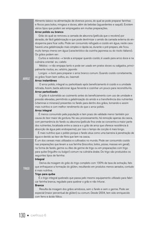 130 • capítulo 6
ARROZ
Alimento básico na alimentação de diversos povos, do qual se pode preparar farinhas
e flocos para bolos, mingaus e doces, além de bebidas (aguardentes e saquê). Existem
vários tipos que podem ser empregados em muitas preparações.
Arroz polido ou branco
Grão do qual se removeu a camada de aleurona (película que o recobre) por
abrasão, de fácil gelatinização e que pode dextrinizar o amido da camada externa do en-
dosperma para ficar solto. Pode ser consumido refogado e cozido em água, neste caso
haverá uma gelatinização mais simples e rápida se, durante o pré-preparo, ele ficou
muito tempo imerso em água (característico da cozinha japonesa ou do risoto italiano).
Os grãos podem ser:
Curtos e redondos → tende a empapar quando cozido; é usado para arroz doce e na
culinária oriental ex.: cateto
Médios → não empapa tanto e pode ser usado em pratos doces ou salgados, princi-
palmente risotos, ex.: arbório, japonês
Longos → bom para preparar o arroz branco comum. Quando cozido corretamente,
os grãos ficam bem soltos, ex.: basmati
Arroz instantâneo
O arroz polido, integral ou parboilizado após beneficiamento é cozido e a umidade
retirada. Assim, basta adicionar água fervente e cozinhar um pouco para reconstituí-lo.
Arroz parboilizado
O grão é submetido ao cozimento antes do beneficiamento com uso de umidade e
pressão elevadas, permitindo a gelatinização do amido e a transferência dos nutrientes
(vitaminas e minerais) presentes no farelo para dentro dos grãos, tornando-o assim
mais nutritivo e com melhor rendimento do que o arroz polido.
Arroz integral
É menos consumido pela população e tem prazo de validade menor também por
causa do teor maior de gordura. No seu processamento, há remoção apenas da casca,
com permanência do farelo ou aleurona (película fina onde se concentra a maior parte
dos nutrientes, localizada entre a casca e o grão de arroz que oferece resistência à
absorção de água pelo endosperma), por isso o tempo de cocção é mais longo.
É mais nutritivo que o polido porque o farelo atua como uma barreira à penetração de
água e devido ao teor de fibra que tem na casca.
TRIGO
É um dos cereais mais utilizados e cultivados no mundo. Pode ser consumido cozido
nas preparações que levam a sua farinha (biscoitos, bolos, pizzas, massas em geral),
na forma de farelo, germe ou óleo de germe de trigo ou em preparações com trigo
para quibe (triguilho ou bulgor) comum na culinária árabe. Do trigo são produzidos os
seguintes tipos de farinha:
Integral
Deriva da moagem do grão do trigo completo com 100% de taxa de extração, fato
que enfraquece a formação do glúten, resultando em produtos menos aerados, contudo
é mais nutritiva.
Trigo para quibe
É o trigo integral quebrado que passa pelo mesmo equipamento utilizado para fabri-
car farinha branca, regulado para quebrar o grão e não triturar.
Branca
Resulta da moagem dos grãos amidosos, sem o farelo e sem o germe. Pode ser
especial (maior percentual de glúten) ou comum. Desde 2004, tem sido enriquecido
com ferro e ácido fólico.
 