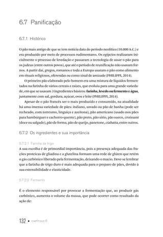 132 • capítulo 6
6.7  Panificação
6.7.1  Histórico
O pão mais antigo de que se tem notícia data do período neolítico (10.000 A.C.) e
era produzido por meio de processos rudimentares. Os egípcios realizaram ini-
cialmente o processo de levedação e passaram a tecnologia de assar o pão para
os judeus (entre outros povos), que até o período de reunificação não usavam for-
nos. A partir daí, gregos, romanos e toda a Europa usaram o pão como alimento
em rituais religiosos, oferendas ou como sinal de amizade (PHILIPPI, 2014).
O primeiro pão elaborado pelo homem era uma mistura de líquidos fermen-
tados na farinha de vários cereais e raízes, que evoluiu para uma grande varieda-
de, em que se usavam 3 ingredientes básicos: farinha, levedo ou fermento e água,
juntamente com sal, gordura, açúcar, ovos e leite (PHILIPPI, 2014).
Apesar de o pão francês ser o mais produzido e consumido, na atualidade
há uma imensa variedade de pães: italiano, sovado ou pão de banha (pode ser
recheado, com torresmo, linguiça e azeitona), pão americano (usado nos pães
para hambúrguer e cachorro-quente), pão preto, pão sírio, pão sueco, croissant
(doceousalgado),pãodeforma,pãodequeijo,panetone,ciabatta,entreoutros.
6.7.2  Os ingredientes e sua importância
6.7.2.1  Farinha de trigo
A sua escolha é de primordial importância, pois a presença adequada das fra-
ções proteicas de gliadina e a glutelina formam uma rede de glúten que retém
o gás carbônico liberado pela fermentação, deixando-o macio. Deve-se lembrar
que a farinha de trigo duro é mais adequada para o preparo de pães, devido à
sua extensibilidade e elasticidade.
6.7.2.2  Fermento
É o elemento responsável por provocar a fermentação que, ao produzir gás
carbônico, aumenta o volume da massa, que pode ocorrer como resultado da
ação de:
 
