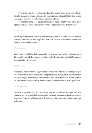 capítulo 6 • 133
•  Fermento químico: combinação de ácido (presente no alimento) e bicar-
bonato, que, com água e sob ação do calor, produz gás carbônico. Sua ação é
rápida, por isso deve ser adicionado apenas no final.
•  Fermento biológico: o gás carbônico é produzido por levedos. Neste caso,
é preciso deixar a massa descansar, devido à ação mais lenta do fermento.
6.7.2.3  Sal
Retém água na massa, controla a fermentação, realça o sabor, auxilia na con-
servação e fortalece a rede de glúten, mas, em excesso, interfere na velocidade
de crescimento do fermento.
6.7.2.4  Açúcar
Aumenta a velocidade da fermentação e a maciez, desenvolve coloração agra-
dável, retém umidade e sabor, contudo pode deixar o pão esfarelado quando
acrescentado em excesso.
6.7.2.5  Água
É essencial na mistura dos ingredientes, permitindo a formação da rede de glú-
ten, controlando a distribuição de temperatura da massa, além de ser primor-
dial para a ação do fermento e responsável pela consistência da massa, porém,
se o volume de líquido for insuficiente, o pão produzido será de má qualidade.
6.7.2.6  Gordura
Favorece a retenção de gás, garantindo maciez e umidade à massa. Sua adi-
ção deve ser em quantidade controlada, visto que o excesso dificulta a ação do
fermento. Pode ser utilizado: óleo de sementes diversas, margarina, manteiga
ou banha.
 