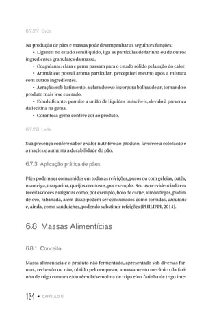 134 • capítulo 6
6.7.2.7  Ovos
Na produção de pães e massas pode desempenhar as seguintes funções:
•  Ligante: no estado semilíquido, liga as partículas de farinha ou de outros
ingredientes granulares da massa.
•  Coagulante: clara e gema passam para o estado sólido pela ação do calor.
•  Aromático: possui aroma particular, perceptível mesmo após a mistura
com outros ingredientes.
•  Aeração: sob batimento, a clara do ovo incorpora bolhas de ar, tornando o
produto mais leve e aerado.
•  Emulsificante: permite a união de líquidos imiscíveis, devido à presença
da lecitina na gema.
•  Corante: a gema confere cor ao produto.
6.7.2.8  Leite
Sua presença confere sabor e valor nutritivo ao produto, favorece a coloração e
a maciez e aumenta a durabilidade do pão.
6.7.3  Aplicação prática de pães
Pães podem ser consumidos em todas as refeições, puros ou com geleias, patês,
manteiga,margarina,queijoscremosos,porexemplo. Seuusoéevidenciadoem
receitas doces e salgadas como, por exemplo, bolo de carne, almôndegas, pudim
de ovo, rabanada, além disso podem ser consumidos como torradas, croûtons
e, ainda, como sanduíches, podendo substituir refeições (PHILIPPI, 2014).
6.8  Massas Alimentícias
6.8.1  Conceito
Massa alimentícia é o produto não fermentado, apresentado sob diversas for-
mas, recheado ou não, obtido pelo empasto, amassamento mecânico da fari-
nha de trigo comum e/ou sêmola/semolina de trigo e/ou farinha de trigo inte-
 