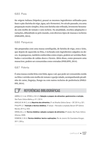 capítulo 6 • 137
6.8.5  Pizza
De origem italiana (Nápoles), possui os mesmos ingredientes utilizados para
fazer o pão (farinha de trigo, água, sal e fermento). No século passado, era uma
preparação muito simples, feita com farinha não refinada, levemente besunta-
da com molho de tomate e sem recheio. Na atualidade, recebeu adaptações e
variações, difundindo-se pelo mundo, com diversos tipos de massas e recheios
(PHILIPPI, 2014).
6.8.6  Panquecas
São preparadas com uma massa semilíquida, de farinha de trigo, ovos e leite,
que depois de aquecida ou frita, é recheada com ingredientes salgados ou do-
ces. As panquecas, também conhecidas como crepes, podem ser servidas flam-
badas e acrescidas de caldas doces e licores. Além disso, como possuem uma
massa leve, podem ser consumidas como entradas (PHILIPPI, 2014).
6.8.7  Polenta
É uma massa cozida feita com fubá, água e sal, que pode ser consumida cozida
ou frita e servida com molho de tomate e queijo ralado, acompanhando picadi-
nho de carne, linguiça, frango ou com outros recheios de preferência (PHILI-
PPI, 2014).
REFERÊNCIAS BIBLIOGRÁFICAS
ABREU, E. S. de; SPINELLI, M. G. N. Seleção e preparo de alimentos: gastronomia e nutrição.
São Paulo: Editora Metha, p. 411, 2014.
ARAÚJO, W. M. C. et al. Alquimia dos alimentos. 3ª. ed. Brasília: Editora Senac – DF, 2014. p. 321.
PHILIPPI, S. T. Nutrição e técnica dietética. 3ª edição – Revisada e ampliada. Barueri-SP: Editora
Manole, 2014, p. 424.
ORNELAS, L. H. Técnica dietética: seleção e preparo de alimentos. 8ª edição. São Paulo: Editora
Atheneu, 2006.
DOMENE, S. M. A. Técnica dietética: teoria e aplicações. Rio de Janeiro: Ed. Guanabara Koogan,
2011. 350 p.
 