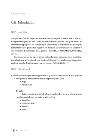 138 • capítulo 6
Leguminosas
6.9  Introdução
6.9.1  Conceito
São grãos da família Leguminosae contidos em vagens ricas em tecido fibroso,
que produz vagens de até 15 cm de comprimento, dentro das quais estão as
sementes empregadas na alimentação. Estão entre os alimentos mais antigos,
remontando aos primeiros registros da história da humanidade e tiveram o
seu consumo disseminado pelas guerras (ORNELLAS, 2006; ABREU; SPINELLI,
2014).
São importantes para a economia pelo volume de produção e por mobilizar
trabalhadores, além disso fixam o nitrogênio na terra, sendo então necessário
realizar rotação de cultura com outras plantas (DOMENE, 2011).
6.9.2  Classificação
Existemdiversasespéciesdeleguminosasquesãoclassificadasemdoisgrupos:
•  Oleaginosas (também utilizadas na produção de óleo)
•  Soja
•  Amendoim
•  De grão
•  Feijões: preto, roxinho, fradinho, mulatinho, branco, jalo, rosinha,
verde ou rajadinho, canário, azuki, carioca
•  Lentilha
•  Grão-de-bico
•  Ervilha
•  Fava
 