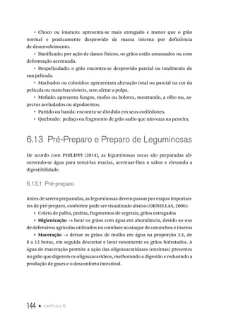 144 • capítulo 6
•  Choco ou imaturo: apresenta-se mais enrugado e menor que o grão
normal e praticamente desprovido de massa interna por deficiência
de desenvolvimento.
•  Danificado: por ação de danos físicos, os grãos estão amassados ou com
deformação acentuada.
•  Despeliculado: o grão encontra-se desprovido parcial ou totalmente de
sua película.
•  Machados ou coloridos: apresentam alteração total ou parcial na cor da
película ou manchas visíveis, sem afetar a polpa.
•  Mofado: apresenta fungos, mofos ou bolores, mostrando, a olho nu, as-
pectos aveludados ou algodoentos.
•  Partido ou banda: encontra-se dividido em seus cotilédones.
•  Quebrado: pedaço ou fragmento de grão sadio que não vaza na peneira.
6.13  Pré-Preparo e Preparo de Leguminosas
De acordo com PHILIPPI (2014), as leguminosas secas são preparadas ab-
sorvendo-se água para torná-las macias, acentuar-lhes o sabor e elevando a
digestibilidade.
6.13.1  Pré-preparo
Antes de serem preparadas, as leguminosas devem passar por etapas importan-
tes de pré-preparo, conforme pode ser visualizado abaixo (ORNELLAS, 2006):
•  Coleta de palha, pedras, fragmentos de vegetais, grãos estragados
•  Higienização → lavar os grãos com água em abundância, devido ao uso
de defensivos agrícolas utilizados no combate ao ataque de carunchos e insetos
•  Maceração → deixar os grãos de molho em água na proporção 2:1, de
8 a 12 horas, em seguida descartar e lavar novamente os grãos hidratados. A
água de maceração permite a ação das oligossacaridases (enzimas) presentes
no grão que digerem os oligossacarídeos, melhorando a digestão e reduzindo a
produção de gases e o desconforto intestinal.
 