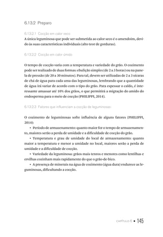 capítulo 6 • 145
6.13.2  Preparo
6.13.2.1  Cocção em calor seco
A única leguminosa que pode ser submetida ao calor seco é o amendoim, devi-
do às suas características individuais (alto teor de gorduras).
6.13.2.2  Cocção em calor úmido
O tempo de cocção varia com a temperatura e variedade do grão. O cozimento
pode ser realizado de duas formas: ebulição simples (de 2 a 3 horas) ou na pane-
la de pressão (de 20 a 30 minutos). Para tal, devem ser utilizadas de 2 a 3 xícaras
de chá de água para cada uma das leguminosas, lembrando que a quantidade
de água irá variar de acordo com o tipo do grão. Para espessar o caldo, é inte-
ressante amassar até 10% dos grãos, o que permitirá a migração do amido do
endosperma para o meio de cocção (PHILIPPI, 2014).
6.13.2.3  Fatores que influenciam a cocção de leguminosas:
O cozimento de leguminosas sofre influência de alguns fatores (PHILIPPI,
2014):
•  Período de armazenamento: quanto maior for o tempo de armazenamen-
to, maiores serão a perda de umidade e a dificuldade de cocção do grão.
•  Temperatura e grau de umidade do local de armazenamento: quanto
maior a temperatura e menor a umidade no local, maiores serão a perda de
umidade e a dificuldade de cocção.
•  Variedade da leguminosa: grãos mais tenros e menores como lentilhas e
ervilhas cozinham mais rapidamente do que o grão-de-bico.
•  A presença de minerais na água de cozimento (água dura) endurece as le-
guminosas, dificultando a cocção.
 
