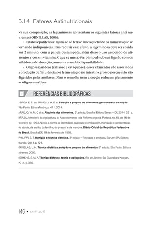 146 • capítulo 6
6.14  Fatores Antinutricionais
Na sua composição, as leguminosas apresentam os seguintes fatores anti nu-
trientes (ORNELLAS, 2006):
•  Fitatos e polifenóis: ligam-se ao ferro e zinco quelando os minerais que se
tornando indisponíveis. Para reduzir esse efeito, a leguminosa deve ser cozida
por 2 minutos com a panela destampada, além disso o uso associado de ali-
mentos ricos em vitamina C que se une ao ferro impedindo sua ligação com os
inibidores de absorção, aumenta a sua biodisponibilidade.
•  Oligossacarídeos (rafinose e estaquiose): esses elementos são associados
à produção de flatulência por fermentação no intestino grosso porque não são
digeridos pelas amilases. Nem o remolho nem a cocção reduzem plenamente
os oligossacarídeos.
REFERÊNCIAS BIBLIOGRÁFICAS
ABREU, E. S. de; SPINELLI, M. G. N. Seleção e preparo de alimentos: gastronomia e nutrição.
São Paulo: Editora Metha, p. 411, 2014.
ARAÚJO, W. M. C et al. Alquimia dos alimentos. 3ª. edição. Brasília: Editora Senac – DF, 2014. 321p.
BRASIL. Ministério da Agricultura, do Abastecimento e da Reforma Agrária. Portaria, no. 65, de 16 de
fevereiro de 1993. Aprova a norma de identidade, qualidade e embalagem, marcação e apresentação
do alpiste, da ervilha, da lentilha, do girassol e da mamona. Diário Oficial da República Federativa
do Brasil. Brasília-DF, 19 de fevereiro de 1993.
PHILIPPI, S. T. Nutrição e técnica dietética. 3ª edição – Revisada e ampliada. Barueri-SP:, Editora
Manole, 2014, p. 424.
ORNELAS, L. H. Técnica dietética: seleção e preparo de alimentos. 8ª edição. São Paulo: Editora
Atheneu, 2006.
DOMENE, S. M. A. Técnica dietética: teoria e aplicações. Rio de Janeiro: Ed. Guanabara Koogan,
2011. p. 350.
 