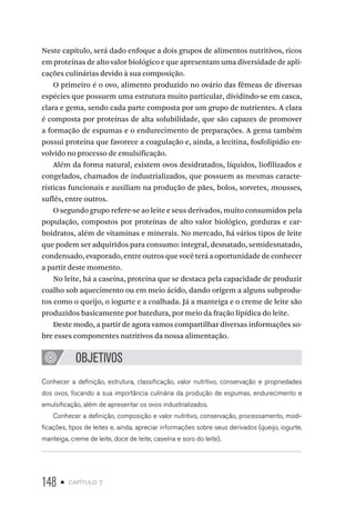 148 • capítulo 7
Neste capítulo, será dado enfoque a dois grupos de alimentos nutritivos, ricos
em proteínas de alto valor biológico e que apresentam uma diversidade de apli-
cações culinárias devido à sua composição.
O primeiro é o ovo, alimento produzido no ovário das fêmeas de diversas
espécies que possuem uma estrutura muito particular, dividindo-se em casca,
clara e gema, sendo cada parte composta por um grupo de nutrientes. A clara
é composta por proteínas de alta solubilidade, que são capazes de promover
a formação de espumas e o endurecimento de preparações. A gema também
possui proteína que favorece a coagulação e, ainda, a lecitina, fosfolipídio en-
volvido no processo de emulsificação.
Além da forma natural, existem ovos desidratados, líquidos, liofilizados e
congelados, chamados de industrializados, que possuem as mesmas caracte-
rísticas funcionais e auxiliam na produção de pães, bolos, sorvetes, mousses,
suflês, entre outros.
O segundo grupo refere-se ao leite e seus derivados, muito consumidos pela
população, compostos por proteínas de alto valor biológico, gorduras e car-
boidratos, além de vitaminas e minerais. No mercado, há vários tipos de leite
que podem ser adquiridos para consumo: integral, desnatado, semidesnatado,
condensado, evaporado, entre outros que você terá a oportunidade de conhecer
a partir deste momento.
No leite, há a caseína, proteína que se destaca pela capacidade de produzir
coalho sob aquecimento ou em meio ácido, dando origem a alguns subprodu-
tos como o queijo, o iogurte e a coalhada. Já a manteiga e o creme de leite são
produzidos basicamente por batedura, por meio da fração lipídica do leite.
Deste modo, a partir de agora vamos compartilhar diversas informações so-
bre esses componentes nutritivos da nossa alimentação.
OBJETIVOS
Conhecer a definição, estrutura, classificação, valor nutritivo, conservação e propriedades
dos ovos, focando a sua importância culinária da produção de espumas, endurecimento e
emulsificação, além de apresentar os ovos industrializados.
Conhecer a definição, composição e valor nutritivo, conservação, processamento, modi-
ficações, tipos de leites e, ainda, apreciar informações sobre seus derivados (queijo, iogurte,
manteiga, creme de leite, doce de leite, caseína e soro do leite).
 