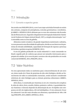capítulo 7 • 149
Ovos
7.1  Introdução
7.1.1  Conceito e aspectos gerais
De acordo com PHILIPPI (2014), o ovo é um corpo unicelular formado no ovário
dos animais, composto de protoplasma, vesículas germinativas e envoltórios.
Já ABREU e SPINELLI (2014) afirmam que os ovos são estruturas não fecunda-
das de fêmeas de aves. Segundo o Regulamento de Inspeção Industrial e Sanitá-
ria de Produtos de Origem Animal (Brasil, 1997), a simples denominação “ovo”
é entendida como os ovos de galinha.
Alimentos muito versáteis e de grande importância nutricional e culinária,
os ovos possuem uma diversidade de aplicações, devido ao seu bom teor de pro-
teínas de elevada solubilidade, capacidade de formação de espuma e presença
de lecitina e gordura na gema (DOMENE, 2011).
O ovo de galinha produzido em escala industrial é o mais consumido no
Brasil, seguido pelo de codorna que possui um tamanho interessante para o
preparo de saladas. Já os ovos de pata e avestruz não são produzidos em escala
comercial (DOMENE, 2011; PHILIPPI, 2014).
7.2  Valor Nutritivo
Os ovos apresentam todos os nutrientes para o desenvolvimento de um novo
ser, deste modo ele é fonte de proteínas de alto valor biológico, devido ao for-
necimento de todos os aminoácidos essenciais, sendo inclusive considerado
referência de valor biológico para as demais proteínas alimentares (ABREU;
SPINELLI, 2014).
Além disso, é constituído por vitaminas A, D, E, K e vitaminas do complexo
B, além de cálcio, ferro, enxofre, fósforo, potássio e selênio. A quantidade des-
tas vitaminas e minerais depende da alimentação da ave. Os lipídios são com-
postos em 66% de triglicerídeos, 28% de fosfolipídios e 5% de colesterol. O teor
de colesterol é um dos mais elevados em alimentos, equivalendo de 180 a 190
mg (PHILIPPI, 2014; ABREU; SPINELLI, 2014).
 