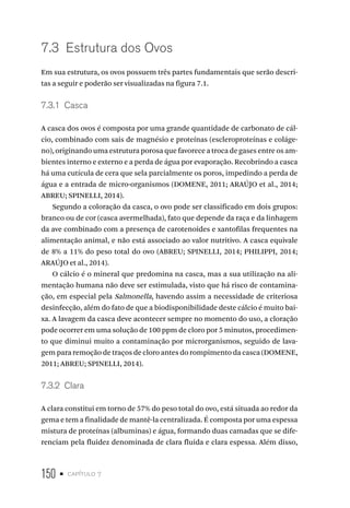 150 • capítulo 7
7.3  Estrutura dos Ovos
Em sua estrutura, os ovos possuem três partes fundamentais que serão descri-
tas a seguir e poderão ser visualizadas na figura 7.1.
7.3.1  Casca
A casca dos ovos é composta por uma grande quantidade de carbonato de cál-
cio, combinado com sais de magnésio e proteínas (escleroproteínas e coláge-
no), originando uma estrutura porosa que favorece a troca de gases entre os am-
bientes interno e externo e a perda de água por evaporação. Recobrindo a casca
há uma cutícula de cera que sela parcialmente os poros, impedindo a perda de
água e a entrada de micro-organismos (DOMENE, 2011; ARAÚJO et al., 2014;
ABREU; SPINELLI, 2014).
Segundo a coloração da casca, o ovo pode ser classificado em dois grupos:
branco ou de cor (casca avermelhada), fato que depende da raça e da linhagem
da ave combinado com a presença de carotenoides e xantofilas frequentes na
alimentação animal, e não está associado ao valor nutritivo. A casca equivale
de 8% a 11% do peso total do ovo (ABREU; SPINELLI, 2014; PHILIPPI, 2014;
ARAÚJO et al., 2014).
O cálcio é o mineral que predomina na casca, mas a sua utilização na ali-
mentação humana não deve ser estimulada, visto que há risco de contamina-
ção, em especial pela Salmonella, havendo assim a necessidade de criteriosa
desinfecção, além do fato de que a biodisponibilidade deste cálcio é muito bai-
xa. A lavagem da casca deve acontecer sempre no momento do uso, a cloração
pode ocorrer em uma solução de 100 ppm de cloro por 5 minutos, procedimen-
to que diminui muito a contaminação por microrganismos, seguido de lava-
gem para remoção de traços de cloro antes do rompimento da casca (DOMENE,
2011; ABREU; SPINELLI, 2014).
7.3.2  Clara
A clara constitui em torno de 57% do peso total do ovo, está situada ao redor da
gema e tem a finalidade de mantê-la centralizada. É composta por uma espessa
mistura de proteínas (albuminas) e água, formando duas camadas que se dife-
renciam pela fluidez denominada de clara fluida e clara espessa. Além disso,
 