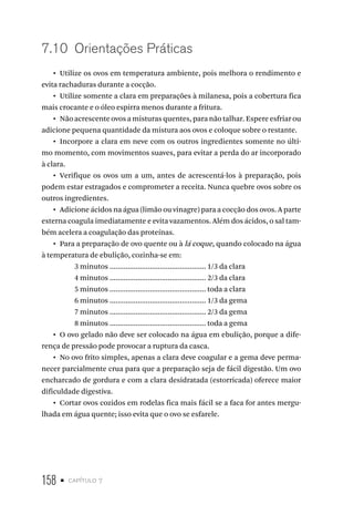 158 • capítulo 7
7.10  Orientações Práticas
•  Utilize os ovos em temperatura ambiente, pois melhora o rendimento e
evita rachaduras durante a cocção.
•  Utilize somente a clara em preparações à milanesa, pois a cobertura fica
mais crocante e o óleo espirra menos durante a fritura.
•  Não acrescente ovos a misturas quentes, para não talhar. Espere esfriar ou
adicione pequena quantidade da mistura aos ovos e coloque sobre o restante.
•  Incorpore a clara em neve com os outros ingredientes somente no últi-
mo momento, com movimentos suaves, para evitar a perda do ar incorporado
à clara.
•  Verifique os ovos um a um, antes de acrescentá-los à preparação, pois
podem estar estragados e comprometer a receita. Nunca quebre ovos sobre os
outros ingredientes.
•  Adicione ácidos na água (limão ou vinagre) para a cocção dos ovos. A parte
externa coagula imediatamente e evita vazamentos. Além dos ácidos, o sal tam-
bém acelera a coagulação das proteínas.
•  Para a preparação de ovo quente ou à lá coque, quando colocado na água
à temperatura de ebulição, cozinha-se em:
3 minutos ................................................ 1/3 da clara
4 minutos ................................................ 2/3 da clara
5 minutos ................................................ toda a clara
6 minutos ................................................ 1/3 da gema
7 minutos ................................................ 2/3 da gema
8 minutos ................................................ toda a gema
•  O ovo gelado não deve ser colocado na água em ebulição, porque a dife-
rença de pressão pode provocar a ruptura da casca.
•  No ovo frito simples, apenas a clara deve coagular e a gema deve perma-
necer parcialmente crua para que a preparação seja de fácil digestão. Um ovo
encharcado de gordura e com a clara desidratada (estorricada) oferece maior
dificuldade digestiva.
•  Cortar ovos cozidos em rodelas fica mais fácil se a faca for antes mergu-
lhada em água quente; isso evita que o ovo se esfarele.
 