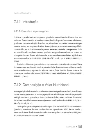 capítulo 7 • 159
Leite e Derivados
7.11  Introdução
7.11.1  Conceito e aspectos gerais
O leite é o produto da secreção das glândulas mamárias das fêmeas dos ma-
míferos. É considerado uma dispersão coloidal de proteínas em emulsão com
gorduras, em uma solução de minerais, vitaminas, peptídeos e outros compo-
nentes, assim, sob o ponto de vista físico-químico, é um sistema em equilíbrio
constituído por três sistemas dispersos: solução, emulsão e suspensão. Pode
ser considerado também como o produto íntegro da ordenha total e sem in-
terrupção de uma fêmea leiteira sadia, armazenado em condições higiênicas e
sem conter colostro (PHILIPPI, 2014; ARAÚJO et. al., 2014; ABREU; SPINELLI,
2014).
É o único alimento que satisfaz as necessidades nutricionais e metabólicas
do recém-nascido de cada espécie, sendo o leite de vaca o mais utilizado na ali-
mentação humana, seguido do leite de cabra. É um líquido de cor branca, de
odor suave e sabor adocicado (ORNELLAS, 2006; ARAÚJO et. al., 2014; ABREU;
SPINELLI, 2014).
7.12  Composição e Valor Nutricional
A composição do leite varia com fatores como a espécie do animal, sua alimen-
tação, a estação do ano, a herança genética e o indivíduo, além de aspectos fi-
siológicos como a gestação, a fase e o número de lactações e a idade do animal,
incluindo os cuidados com o manejo e com a saúde do animal (PHILIPPI, 2014;
ARAÚJO et. al., 2014).
Seus principais componentes são: água (em torno de 87%) e extrato seco
(gordura, proteínas, lactose e sais minerais – próximo a 13%). Deste modo, o
valor nutricional dos leites está relacionado à seguinte composição (ARAÚJO et.
al., 2014; ABREU; SPINELLI, 2014):
 