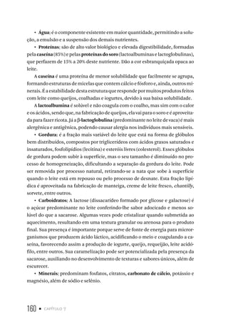 160 • capítulo 7
•  Água: é o componente existente em maior quantidade, permitindo a solu-
ção, a emulsão e a suspensão dos demais nutrientes.
•  Proteínas: são de alto valor biológico e elevada digestibilidade, formadas
pela caseína (85%) e pelas proteínas do soro (lactoalbuminas e lactoglobulinas),
que perfazem de 15% a 20% deste nutriente. Dão a cor esbranquiçada opaca ao
leite.
A caseína é uma proteína de menor solubilidade que facilmente se agrupa,
formando estruturas de micelas que contem cálcio e fósforo e, ainda, outros mi-
nerais.Éaestabilidadedestaestruturaquerespondepormuitosprodutosfeitos
com leite como queijos, coalhadas e iogurtes, devido à sua baixa solubilidade.
A lactoalbumina é solúvel e não coagula com o coalho, mas sim com o calor
e os ácidos, sendo que, na fabricação de queijos, ela vai para o soro e é aproveita-
da para fazer ricota. Já a β-lactoglobulina (predominante no leite de vaca) é mais
alergênica e antigênica, podendo causar alergia nos indivíduos mais sensíveis.
•  Gordura: é a fração mais variável do leite que está na forma de glóbulos
bem distribuídos, compostos por triglicerídeos com ácidos graxos saturados e
insaturados, fosfolipídios (lecitina) e esteróis livres (colesterol). Esses glóbulos
de gordura podem subir à superfície, mas o seu tamanho é diminuído no pro-
cesso de homogeneização, dificultando a separação da gordura do leite. Pode
ser removida por processo natural, retirando-se a nata que sobe à superfície
quando o leite está em repouso ou pelo processo de desnate. Esta fração lipí-
dica é aproveitada na fabricação de manteiga, creme de leite fresco, chantilly,
sorvete, entre outros.
•  Carboidratos: A lactose (dissacarídeo formado por glicose e galactose) é
o açúcar predominante no leite conferindo-lhe sabor adocicado e menos so-
lúvel do que a sacarose. Algumas vezes pode cristalizar quando submetida ao
aquecimento, resultando em uma textura granular ou arenosa para o produto
final. Sua presença é importante porque serve de fonte de energia para micror-
ganismos que produzem ácido láctico, acidificando o meio e coagulando a ca-
seína, favorecendo assim a produção de iogurte, queijo, requeijão, leite acidó-
filo, entre outros. Sua caramelização pode ser potencializada pela presença da
sacarose, auxiliando no desenvolvimento de texturas e sabores únicos, além de
escurecer.
•  Minerais: predominam fosfatos, citratos, carbonato de cálcio, potássio e
magnésio, além de sódio e selênio.
 
