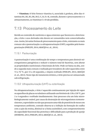 capítulo 7 • 161
•  Vitaminas: O leite fornece vitamina A, associada à gordura, além das vi-
taminas B1, B2, B3, B6, B12, C, D, E e K, contudo, durante o processamento e o
armazenamento, as vitaminas C e D são perdidas.
7.13  Processamento do Leite
Devido ao conteúdo de nutrientes e água existentes que favorecem a deteriora-
ção, o leite e seus derivados não devem ser consumidos nem comercializados
crus. Assim, há varias formas de processamento para o leite, entretanto os mais
comuns são a pasteurização e a ultrapasteurização (UHT), seguidos pela homo-
geneização (PHILIPI, 2014; ARAÚJO et. al., 2014).
7.13.1  Pasteurização
A pasteurização é uma combinação de tempo x temperatura para destruir mi-
crorganismos patogênicos e reduzir o número total de bactérias, sem alterar
as propriedades nutricionais e funcionais do leite. Pode ser baixa ou alta, sen-
do a segunda mais comum e realizada por trocadores de calor aquecidos entre
72 a 76 O
C, por 15 a 20 segundos, e depois resfriado (PHILIPI, 2014; ARAÚJO
et. al., 2014). Neste tipo de tratamento térmico, o leite precisa ser armazenado
sob refrigeração.
7.13.2  Ultrapasteurização (UHT) ou esterilização
Na ultrapasteurização, o leite é aquecido continuamente por injeção de vapor
ou aparelhos de placas ou tubulares utilizando um binômio de 130 a 150 O
C, por
2 a 4 segundos e resfriado imediatamente. Este processo cria um leite micro-
biologicamente estável, por causa da destruição de microrganismos termorre-
sistentes, esporulados ou não que possuem uma vida de prateleira de meses em
temperatura ambiente, contudo observa-se a inibição da formação de coalho
com a ação da renina, diminui-se a lisina assimilável, com comprometimento
da capacidade funcional das proteínas e dificuldade para a produção de queijo
(DOMENE, 2011; PHILIPI, 2014; ARAÚJO et. al., 2014).
 