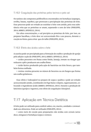 capítulo 7 • 165
7.16.2  Coagulação das proteínas pelos taninos e pelo sal
Os taninos são compostos polifenólicos encontrados em hortaliças (aspargos,
ervilha, batata, repolho), que provocam a precipitação das proteínas do leite.
Esse processo pode ser evitado ao cozinhar o leite com amido, pois essa subs-
tância evita que as proteínas se unam, separando o soro do leite (PHILIPPI,
2014; ABREU; SPINELLI, 2014).
Em altas concentrações, o sal precipita as proteínas do leite, por isso, ao
preparar bacalhau, o leite deve ser acrescentado frio e aos poucos, durante a
cocção no forno, para evitar que ele talhe (PHILIPPI, 2014).
7.16.3  Efeito dos ácidos sobre o leite
A caseína pode ser precipitada para a formação de coalho e produção de queijo
pela adição e ação de (PHILIPPI, 2014; ABREU; SPINELLI, 2014):
•  acidos presentes em frutas como limão, laranja, tomate ou vinagre que
reduzem o pH e produzem um coalho firme.
•  ácido láctico produzido pela ação de bactérias em leite fresco, que tam-
bém forma coalhada.
•  renina: enzima presente no rúmen de bezerros ou em fungos que forma
um coalho gelatinoso.
Esse efeito é indesejável no preparo de sopas e pudins e pode ser evitado
acrescentando amido, cozinhando em fogo baixo e depois, vagarosamente, co-
locando o ingrediente ácido (ABREU; SPINELLI, 2014). Durante a produção de
laticínios (queijos e iogurtes), este efeito de coagulação é desejável.
7.17  Aplicação em Técnica Dietética
O leite pode ser utilizado para conferir sabor, cor, maciez, umidade e cremosi-
dade aos alimentos. Pode ser utilizado (PHILIPPI, 2014):
•  como meio de cocção para preparações não ácidas com cereais (arroz
doce, mingaus) e hortaliças (sopas e cremes).
 