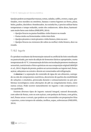 168 • capítulo 7
7.18.1.5  Aplicação em técnica dietética
Queijos podem acompanhar massas, tortas, saladas, suflês, cremes, sopas, gra-
tinados, ovos mexidos ou omeletes, batatas e outros legumes ao forno, pizza,
bolos, pudins, docinhos e bombocados. Ao cozinhá-los, é preciso utilizar baixa
temperatura e tempo reduzido, senão eles endurecem. Além disso, harmoni-
zam muito bem com vinhos (PHILIPPI, 2014):
•  Queijos frescos ou pastas fundidas: vinho branco ou rosado
•  Pastas moles ou fermentadas: vinho tinto forte
•  Queijos picantes e meio picantes: vinho branco, tinto ou seco
•  Queijos frescos ou cremosos (de cabra ou ovelha): vinho branco, doce ou
rosado.
7.18.2  Iogurte
É o produto resultante da fermentação natural ou artificial do leite esterilizado
ou pasteurizado, por meio da adição de fermentos lácticos apropriados, numa
temperaturade45 O
C.Amanutençãodoleiteemincubaçãopromovemudanças
sensoriais, nutricionais e físico-químicas em sua composição original (ARAÚJO
et. al., 2014). Depois de pronto, podem ser acrescentados ao iogurte mel, frutas,
açúcar, adoçantes ou cereais e devem ser conservados sob refrigeração.
A sinerese é a separação do conteúdo de água de um alimento, carrega-
do ou não de componentes nutritivos, decorrente de quebra da estabilidade
de soluções e emulsões, provocada durante o armazenamento ou por pro-
blemas tecnológicos como alterações de pH ou congelamento lento, entre
outras coisas. Pode ocorrer naturalmente no iogurte e não compromete a
sua qualidade.
Existem diversos tipos de iogurte: natural integral, natural desnatado,
com sabor de frutas, com ou sem açúcar, com pedaços de frutas, com geleia,
mel, frutas secas e cereais, que podem ser consumidos em preparações frias
e quentes, como tempero de saladas, molhos, sopas, sobremesas (PHILIPPI,
2014).
 
