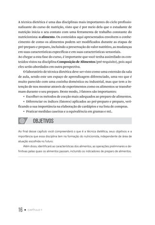 16 • capítulo 1
A técnica dietética é uma das disciplinas mais importantes do ciclo profissio-
nalizante do curso de nutrição, visto que é por meio dela que o estudante de
nutrição inicia o seu contato com uma ferramenta de trabalho constante do
nutricionista: o alimento. Os conteúdos aqui apresentados envolvem o conhe-
cimento de como os alimentos podem ser modificados durante as etapas de
pré-preparo e preparo, incluindo a preservação do valor nutritivo, as mudanças
em suas características específicas e em suas características sensoriais.
Ao chegar a esta fase do curso, é importante que você tenha assimilado os con-
teúdos vistos na disciplina Composição de Alimentos (pré-requisito), pois aqui
eles serão abordados em outra perspectiva.
O laboratório de técnica dietética deve ser visto como uma extensão da sala
de aula, sendo este um espaço de aprendizagem diferenciado, uma vez que é
muito parecido com uma cozinha doméstica ou industrial, mas que tem a in-
tenção de nos mostrar através de experimentos como os alimentos se transfor-
mam durante o seu preparo. Deste modo, 3 fatores são importantes:
•  Escolher os métodos de cocção mais adequados ao preparo de alimentos.
•  Diferenciar os índices (fatores) aplicados ao pré-preparo e preparo, veri-
ficando a sua importância na elaboração de cardápios e na lista de compras.
•  Praticar medidas caseiras e a equivalência em gramas e mL.
OBJETIVOS
Ao final desse capítulo você compreenderá o que é a técnica dietética, seus objetivos e a
importância que essa disciplina tem na formação do nutricionista, independente de área de
atuação escolhida no futuro.
Além disso, identificará as características dos alimentos, as operações preliminares e de-
finitivas pelas quais os alimentos passam, incluindo os indicadores de preparo de alimentos.
 