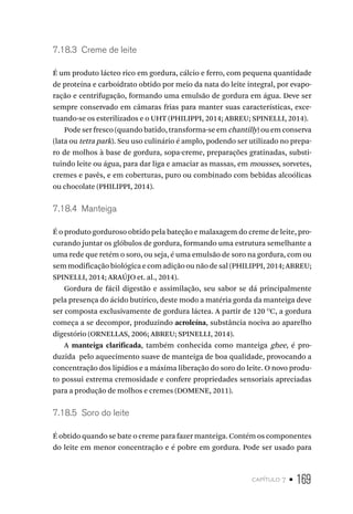 capítulo 7 • 169
7.18.3  Creme de leite
É um produto lácteo rico em gordura, cálcio e ferro, com pequena quantidade
de proteína e carboidrato obtido por meio da nata do leite integral, por evapo-
ração e centrifugação, formando uma emulsão de gordura em água. Deve ser
sempre conservado em câmaras frias para manter suas características, exce-
tuando-se os esterilizados e o UHT (PHILIPPI, 2014; ABREU; SPINELLI, 2014).
Pode ser fresco (quando batido, transforma-se em chantilly) ou em conserva
(lata ou tetra park). Seu uso culinário é amplo, podendo ser utilizado no prepa-
ro de molhos à base de gordura, sopa-creme, preparações gratinadas, substi-
tuindo leite ou água, para dar liga e amaciar as massas, em mousses, sorvetes,
cremes e pavês, e em coberturas, puro ou combinado com bebidas alcoólicas
ou chocolate (PHILIPPI, 2014).
7.18.4  Manteiga
É o produto gorduroso obtido pela bateção e malaxagem do creme de leite, pro-
curando juntar os glóbulos de gordura, formando uma estrutura semelhante a
uma rede que retém o soro, ou seja, é uma emulsão de soro na gordura, com ou
sem modificação biológica e com adição ou não de sal (PHILIPPI, 2014; ABREU;
SPINELLI, 2014; ARAÚJO et. al., 2014).
Gordura de fácil digestão e assimilação, seu sabor se dá principalmente
pela presença do ácido butírico, deste modo a matéria gorda da manteiga deve
ser composta exclusivamente de gordura láctea. A partir de 120 O
C, a gordura
começa a se decompor, produzindo acroleína, substância nociva ao aparelho
digestório (ORNELLAS, 2006; ABREU; SPINELLI, 2014).
A manteiga clarificada, também conhecida como manteiga ghee, é pro-
duzida pelo aquecimento suave de manteiga de boa qualidade, provocando a
concentração dos lipídios e a máxima liberação do soro do leite. O novo produ-
to possui extrema cremosidade e confere propriedades sensoriais apreciadas
para a produção de molhos e cremes (DOMENE, 2011).
7.18.5  Soro do leite
É obtido quando se bate o creme para fazer manteiga. Contém os componentes
do leite em menor concentração e é pobre em gordura. Pode ser usado para
 