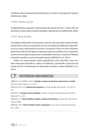 170 • capítulo 7
modificar a flora intestinal de putrefação por ser ácido e no preparo de iogurtes
(ORNELLAS, 2006).
7.18.6  Caseína em pó
É adquirida pela separação e pulverização da caseína do leite. Contem 88% de
proteínas, sendo usado em dietas líquidas e hiperproteicas (ORNELLAS, 2006).
7.18.7  Doce de leite
É o produto obtido pela concentração e ação do calor à pressão normal ou redu-
zida do leite ou leite reconstituído, com ou sem adição de sólidos de origem lác-
tea e/ou creme, adicionado de sacarose. Ao aquecer o leite em calor constante,
partes das moléculas de água se evaporam e parte se combina com os açúcares,
assim a concentração de proteínas e carboidratos favorece a reação de Mailard,
tornando o produto escuro (coloração marron) (ARAÚJO et. al., 2014).
Podem ser acrescentados outros ingredientes como chocolate, coco, ma-
mão verde para diversificar o sabor. Na indústria, é permitido o acréscimo de
amido (até 2%) e bicarbonato de sódio para controlar a acidez (ARAÚJO et. al.,
2014).
REFERÊNCIAS BIBLIOGRÁFICAS
ABREU, E. S. de; SPINELLI, M. G. N. Seleção e preparo de alimentos: gastronomia e nutrição.
São Paulo: Editora Metha, p. 411, 2014.
ARAÚJO, W. M. C. et al. Alquimia dos alimentos. 3ª. edição. Brasília: Editora Senac – DF, 2014. p.
321.
PHILIPPI, S. T. Nutrição e técnica dietética. 3ª edição – Revisada e ampliada. Barueri-SP: Editora
Manole, 2014, p. 424.
ORNELAS, L. H. Técnica dietética: seleção e preparo de alimentos. 8ª edição. São Paulo: Editora
Atheneu, 2006.
DOMENE, S. M. A. Técnica dietética: teoria e aplicações. Rio de Janeiro: Ed. Guanabara Koogan,
2011. 350 p.
 