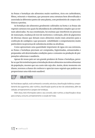172 • capítulo 8
As frutas e hortaliças são alimentos muito nutritivos, ricos em carboidratos,
fibras, minerais e vitaminas, que possuem uma estrutura bem diversificada e
associada às diferentes partes de uma planta, com predomínio de corpos celu-
lósicos e pectina.
As hortaliças são alimentos geralmente cultivados na horta e as frutas são
vegetais carnosos nos quais há abundância de carboidratos simples que as tor-
nam adocicadas. Na sua constituição, há enzimas que interferem no processo
de maturação, mudança do teor de nutrientes e coloração, além de pigmentos
de diversas classes que deixam esses alimentos muito mais atraentes para a
confecção de cardápios e que possuem solubilidade e comportamento muito
particulares na presença de substâncias ácidas ou alcalinas.
Como apresentam uma quantidade importante de água em sua estrutura,
as frutas e hortaliças precisam ser compradas, higienizadas, armazenadas e
preparadas sob determinadas condições para o consumo ou produção de pre-
parações saborosas e saudáveis.
Apesar de nosso país ser um grande produtor de frutas e hortaliças, perce-
be-se que há resistência para a introdução destes alimentos na rotina alimentar
da população, mesmo que seu custo não seja alto. Assim, deste momento em
diante, teremos a chance de conhecer e apreciar esses vegetais que podem nos
proporcionar uma vida mais saudável.
OBJETIVOS
Ao final desse capítulo, você conhecerá o conceito, estrutura, classificação botânica, compor-
tamento dos pigmentos, valor nutritivo, classificação quanto ao teor de carboidratos, além da
seleção, armazenamento e preparo de hortaliças.
Além disso, terá informações sobre o seu conceito, valor nutritivo, a classificação e dicas
para compra, consumo, armazenamento e cocção de frutas.
 