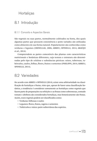 capítulo 8 • 173
Hortaliças
8.1  Introdução
8.1.1  Conceito e Aspectos Gerais
São vegetais ou suas partes, normalmente cultivados na horta, dos quais
algumas partes que possuem consistência e porte variados são utilizadas
como alimento em sua forma natural. Popularmente são conhecidas como
verduras e legumes (ORNELLAS, 2006; ABREU; SPINELLI, 2014; ARAÚJO
et.al., 2014).
Compreendem as partes comestíveis das plantas com características
nutricionais e botânicas diferentes, cuja textura e estrutura são determi-
nadas pelo tipo de celulose e substâncias pécticas: raízes, tuberosas, tu-
bérculos, caules, folhas, flores, frutos e sementes (PHILIPPI, 2014; ABREU;
SPINELLI, 2014).
8.2  Variedades
De acordo com ABREU e SPINELLI (2014), existe uma arbitrariedade na classi-
ficação de hortaliças e frutas, visto que, apesar de haver uma classificação bo-
tânica, a tendência é considerar comumente as hortaliças como vegetais que
fazem parte de preparações ou refeições e as frutas como sobremesas, contudo
tomate e abóbora são considerados hortaliças, mas botanicamente são frutas.
Assim, esses vegetais podem ser classificados como:
•  Verduras: folhosas e caules
•  Legumes: flores, frutos, vagens e sementes
•  Tubérculos e raízes: parte subterrânea das espécies.
 