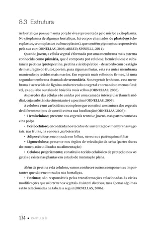 174 • capítulo 8
8.3  Estrutura
As hortaliças possuem uma porção viva representada pelo núcleo e citoplasma.
No citoplasma de algumas hortaliças, há corpos chamados de plastídeos (clo-
roplastos, cromoplastos ou leucoplastos), que contêm pigmentos responsáveis
pela sua cor (ORNELLAS, 2006; ABREU; SPINELLI, 2014).
Quando jovem, a célula vegetal é formada por uma membrana mais externa
conhecida como primária, que é composta por celulose, hemicelulose e subs-
tância pécticas (protopectina, pectina e ácido péctico – de acordo com o estágio
de maturação do fruto), porém, para algumas frutas, esta é a única membrana
mantendo os tecidos mais macios. Em vegetais mais velhos ou firmes, há uma
segunda membrana chamada de secundária. Nos vegetais lenhosos, essa mem-
brana é acrescida de lignina endurecendo o vegetal e tornando-o menos flexí-
vel, ex.: quiabo ou talos de brócolis mais velhos (ORNELLAS, 2006).
As paredes das células são unidas por uma camada intercelular (lamela mé-
dia), cuja substância cimentante é a pectina (ORNELLAS, 2006).
A celulose é um carboidrato complexo que constitui a estrutura dos vegetais
de diferentes tipos de acordo com a sua localização (ORNELLAS, 2006):
•  Hemicelulose: presente nos vegetais tenros e jovens, nas partes carnosas
e na polpa
•  Pectocelulose: encontrada nos tecidos de sustentação e membranas vege-
tais, nas frutas, na cenoura ,na beterraba
•  Adipocelulose: encontrada em folhas, nervuras e parênquima foliar
•  Lignocelulose: presente nos órgãos de veiculação da seiva (partes duras
do tronco, não utilizadas na alimentação)
•  Celulose propriamente: constitui o tecido celulósico de proteção nos ve-
getais e existe nas plantas em estado de maturação plena.
Além da pectina e da celulose, vamos conhecer outros componentes impor-
tantes que são encontrados nas hortaliças.
•  Enzimas: são responsáveis pelas transformações relacionadas às várias
modificações que ocorrem nos vegetais. Existem diversas, mas apenas algumas
estão relacionadas na tabela a seguir (ORNELLAS, 2006):
 