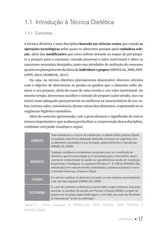 capítulo 1 • 17
1.1  Introdução à Técnica Dietética
1.1.1  Conceitos
A técnica dietética é uma disciplina baseada em ciências exatas que estuda as
operações tecnológicas pelas quais os alimentos passam após cuidadosa sele-
ção, além das modificações que estes sofrem durante as etapas de pré-prepa-
ro e preparo para o consumo, visando preservar o valor nutricional e obter os
caracteres sensoriais desejados, tanto nas atividades de avaliação do consumo
quanto no planejamento da dieta de indivíduos e grupos (ORNELAS, 2006; PHI-
LIPPI, 2014; DOMENE, 2011).
Ou seja, na técnica dietética precisaremos desenvolver diversos cálculos
com o objetivo de determinar as perdas ou ganhos que o alimento sofre du-
rante o seu preparo, além do custo de uma receita e seu valor nutricional. Ao
mesmo tempo, deveremos escolher o método de preparo (calor úmido, seco ou
misto) mais adequado para preservar ou melhorar as características de cor, sa-
bor, textura, odor, consistência, dentre outras dos alimentos, respeitando-se as
exigências higiênico-sanitárias.
Além do conceito apresentado, vale a pena destacar o significado de outros
termos importantes e que acabam por facilitar a compreensão dessa disciplina,
conforme você pode visualizar a seguir.
ALIMENTOS
Toda substância ou mistura de substâncias, no estado sólido, pastoso, líquido
ou qualquer outra forma adequada, destinada a fornecer ao organismo vivo
os elementos necessários à sua formação, desenvolvimento e manutenção
(ORNELAS, 2006).
NUTRIENTES
Qualquer substância normalmente consumida como um constituinte do
alimento e que fornece energia ou é necessária para o crescimento, desen-
volvimento e manutenção da saúde; ou cuja deficiência resulta em mudanças
bioquímicas e fisiológicas no organismo (Portaria n0
. 31/98 da ANVISA). São
classificados em: macronutrientes (carboidratos, proteínas e lipídios) e micro-
nutrientes (vitaminas, minerais e fibras).
CULINÁRIA
É a arte de modificar os alimentos, tornando-os mais atrativos sensorialmente
e de mais fácil digestão (ORNELAS, 2006).
GASTRONOMIA
É a arte de combinar os alimentos e extrair deles o sabor soberano, buscando
acentuar os sentidos. De acordo com Freixas e Chaves (2008), a origem da
palavra vem do grego gaster (estômago) e nomo (lei), que pode ser literalmen-
te traduzida por “as leis do estômago”.
Tabela 1.1  –  Fonte: Adaptado de ORNELLAS, 2006; ANVISA, 1998; FREIXAS e
CHAVES, 2008.
 