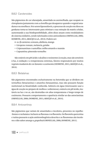 180 • capítulo 8
8.8.2  Carotenoides
São pigmentos de cor alaranjada, amarelada ou avermelhada, que ocupam os
cloroplastos juntamente com a clorofila que desaparece quando o vegetal ama-
durece ou envelhece. Por serem lipossolúveis, o processo de cocção em óleos ou
gorduras torna-se interessante para otimizar a sua extração da matriz celular,
aumentando a sua biodisponibilidade, além disso atuam como moduladores
do sistema oxidativo, sendo valorizados como antioxidantes (ORNELLAS, 2006;
DOMENE, 2011; ARAÚJO et.al., 2014). Podem ser:
•  α e β-caroteno: cenoura, abóbora, manga
•  Licopeno: tomate, melancia, goiaba
•  Criptoxantinas e xantofilas: milho amarelo e mamão
•  Capsantina: pimentão vermelho
São estáveis em pH ácido e alcalino e resistentes à cocção, mas são sensíveis
à luz, à oxidação e a temperaturas extremas, fatores responsáveis por muitos
vegetais mudarem de cor durante o cozimento (DOMENE, 2011; ARAÚJO et.al.,
2014).
8.8.3  Betalaínas
São pigmentos encontrados exclusivamente na beterraba que se dividem em
vermelhos (betacianina) e amarelos (betaxantina), mas não possuem função
nutricional ou bioatividade conhecida. Solúveis em água (interessante usar a
água de cocção no preparo de molhos e sobremesa), estáveis em pH ácido, ins-
táveis na luz e no ar, são destruídas em altas temperaturas e longo tempo de
cozimento. Possuem comportamento e aparência similar ao das antocianinas
(ORNELLAS, 2006; DOMENE, 2011; ARAÚJO et.al., 2014).
8.8.4  Antoxantinas
São pigmentos que variam de amarelados a incolores, presentes no repolho-
-branco e na batata e incluem as flavonas e os flavonóis. Os flavonóis quercetina
e rutina possuem a ação antitrombogênica descrita e as flavanonas são incolo-
res e dão sabor amargo a grapefruit (ORNELLAS, 2006; DOMENE, 2011).
 